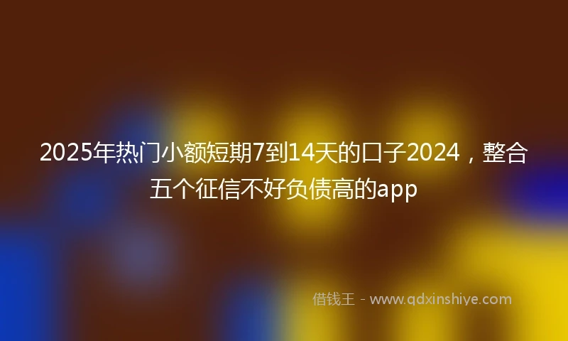 2025年热门小额短期7到14天的口子2024，整合五个征信不好负债高的app