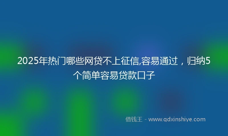 2025年热门哪些网贷不上征信,容易通过，归纳5个简单容易贷款口子