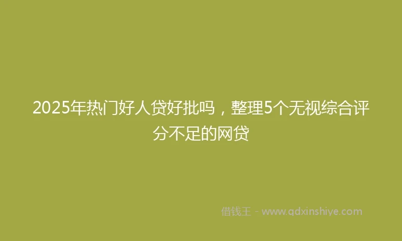2025年热门好人贷好批吗，整理5个无视综合评分不足的网贷