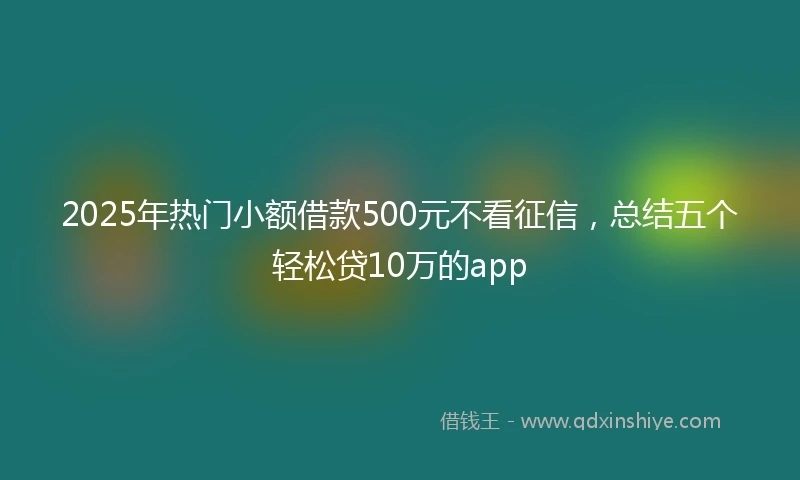 2025年热门小额借款500元不看征信，总结五个轻松贷10万的app
