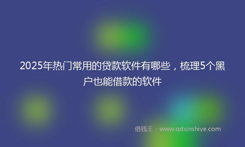 2025年热门常用的贷款软件有哪些，梳理5个黑户也能借款的软件