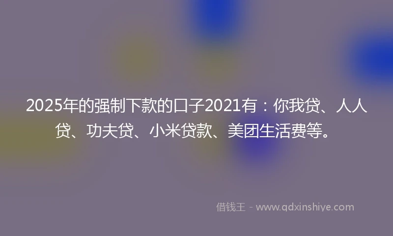 2025年的强制下款的口子2021有：你我贷、人人贷、功夫贷、小米贷款、美团生活费等。