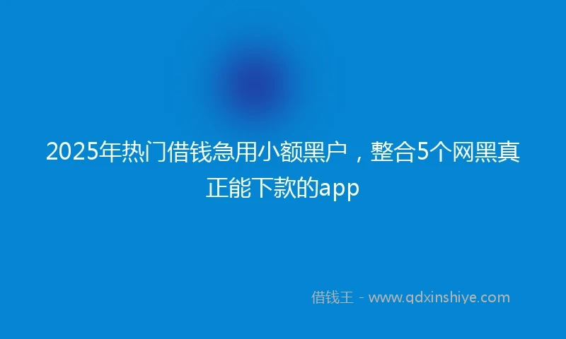 2025年热门借钱急用小额黑户，整合5个网黑真正能下款的app