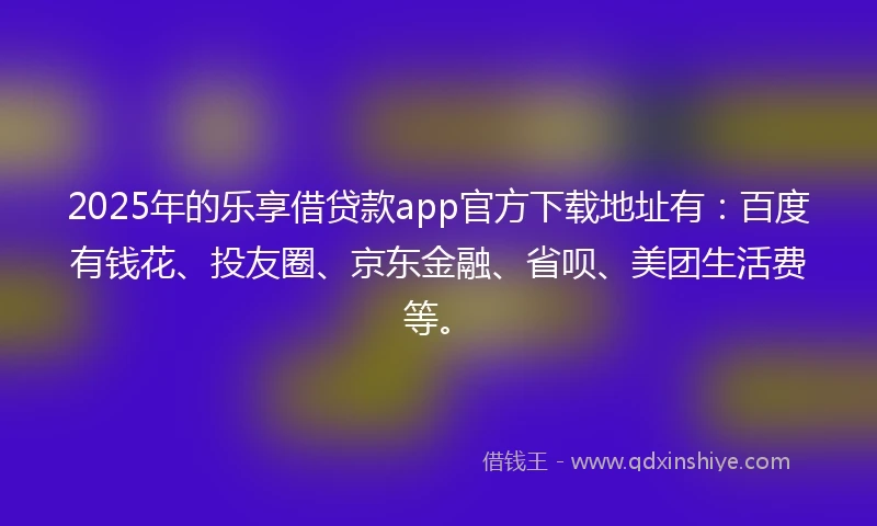2025年的乐享借贷款app官方下载地址有：百度有钱花、投友圈、京东金融、省呗、美团生活费等。