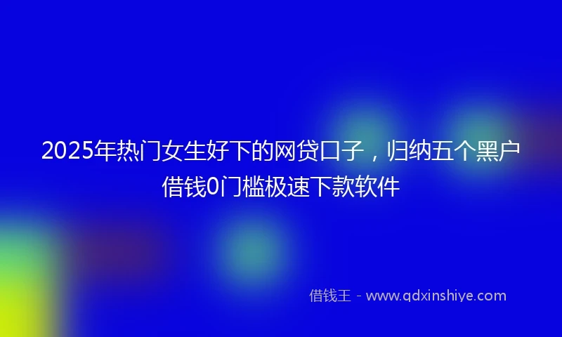 2025年热门女生好下的网贷口子，归纳五个黑户借钱0门槛极速下款软件