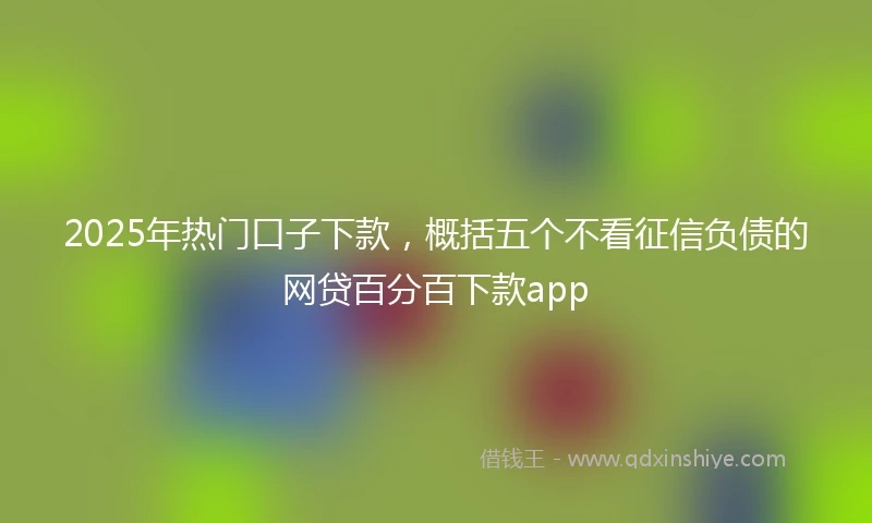 2025年热门口子下款，概括五个不看征信负债的网贷百分百下款app