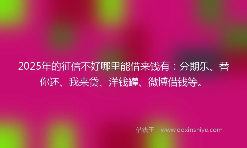 2025年的征信不好哪里能借来钱有：分期乐、替你还、我来贷、洋钱罐、微博借钱等。