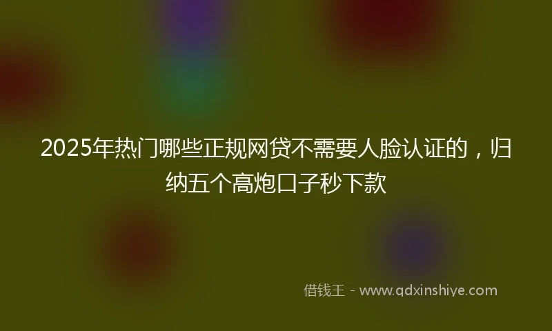 2025年热门哪些正规网贷不需要人脸认证的，归纳五个高炮口子秒下款