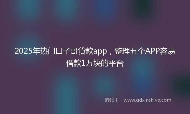 2025年热门口子哥贷款app，整理五个APP容易借款1万块的平台