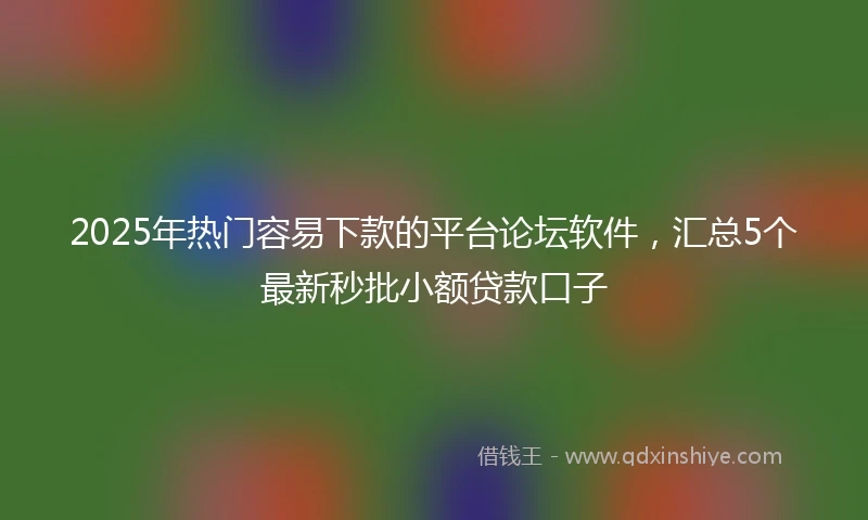2025年热门容易下款的平台论坛软件，汇总5个最新秒批小额贷款口子