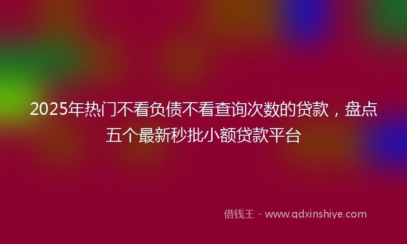 2025年热门不看负债不看查询次数的贷款，盘点五个最新秒批小额贷款平台