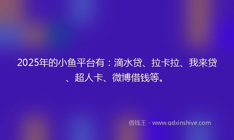 2025年的小鱼平台有：滴水贷、拉卡拉、我来贷、超人卡、微博借钱等。