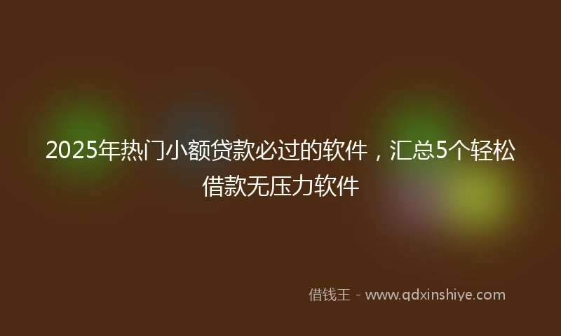 2025年热门小额贷款必过的软件，汇总5个轻松借款无压力软件