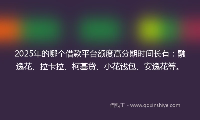 2025年的哪个借款平台额度高分期时间长有：融逸花、拉卡拉、柯基贷、小花钱包、安逸花等。
