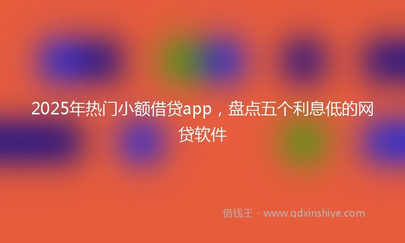 2025年热门小额借贷app，盘点五个利息低的网贷软件