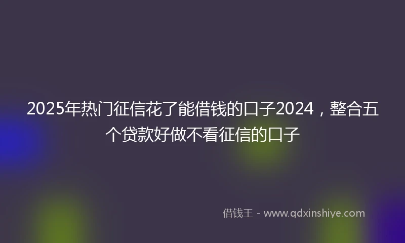 2025年热门征信花了能借钱的口子2024，整合五个贷款好做不看征信的口子