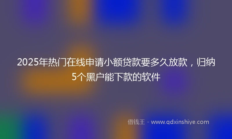 2025年热门在线申请小额贷款要多久放款，归纳5个黑户能下款的软件