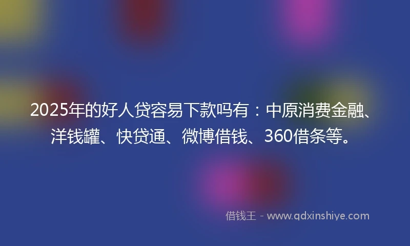 2025年的好人贷容易下款吗有：中原消费金融、洋钱罐、快贷通、微博借钱、360借条等。