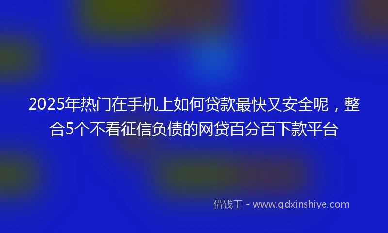 2025年热门在手机上如何贷款最快又安全呢，整合5个不看征信负债的网贷百分百下款平台