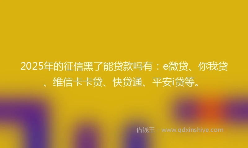2025年的征信黑了能贷款吗有：e微贷、你我贷、维信卡卡贷、快贷通、平安i贷等。