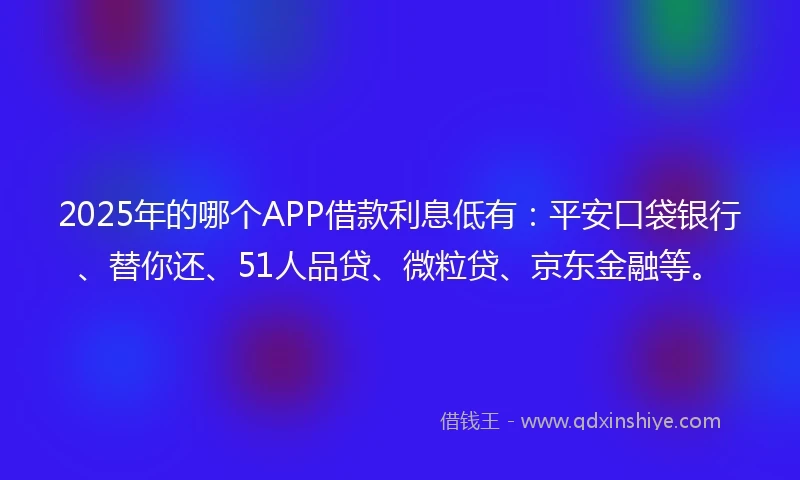 2025年的哪个APP借款利息低有：平安口袋银行、替你还、51人品贷、微粒贷、京东金融等。