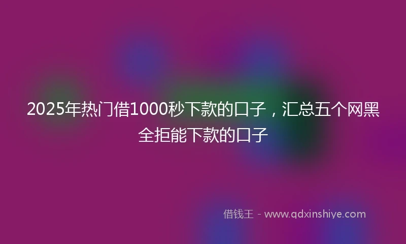 2025年热门借1000秒下款的口子，汇总五个网黑全拒能下款的口子