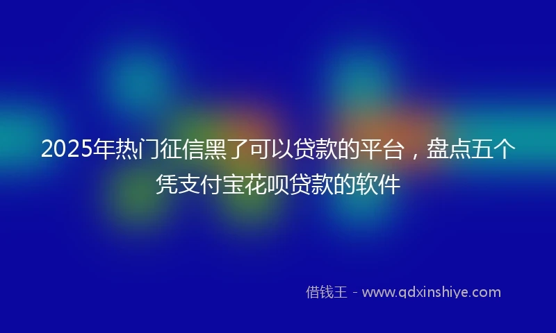 2025年热门征信黑了可以贷款的平台，盘点五个凭支付宝花呗贷款的软件