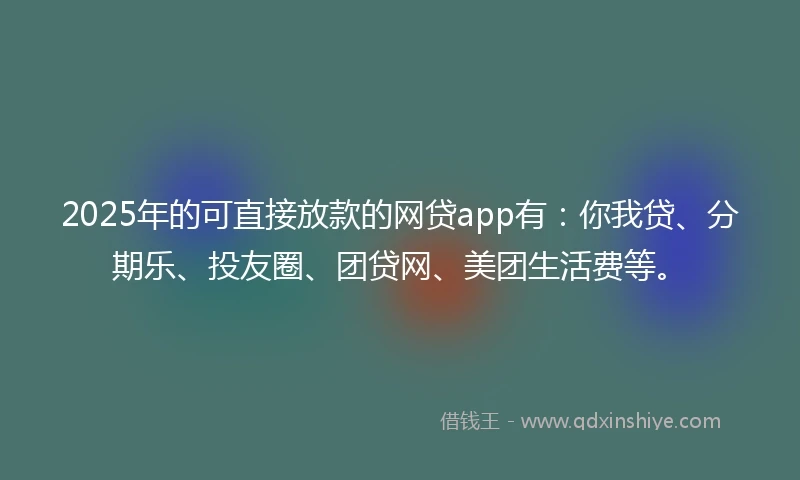 2025年的可直接放款的网贷app有：你我贷、分期乐、投友圈、团贷网、美团生活费等。