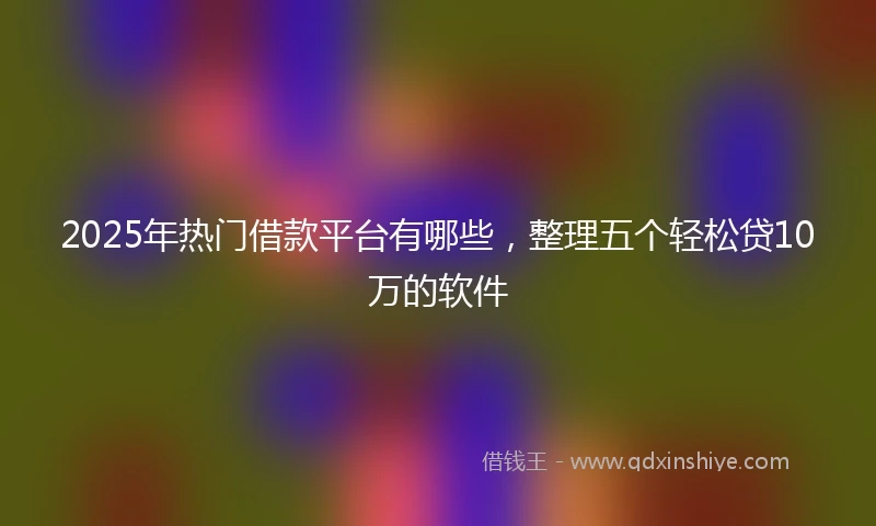 2025年热门借款平台有哪些，整理五个轻松贷10万的软件