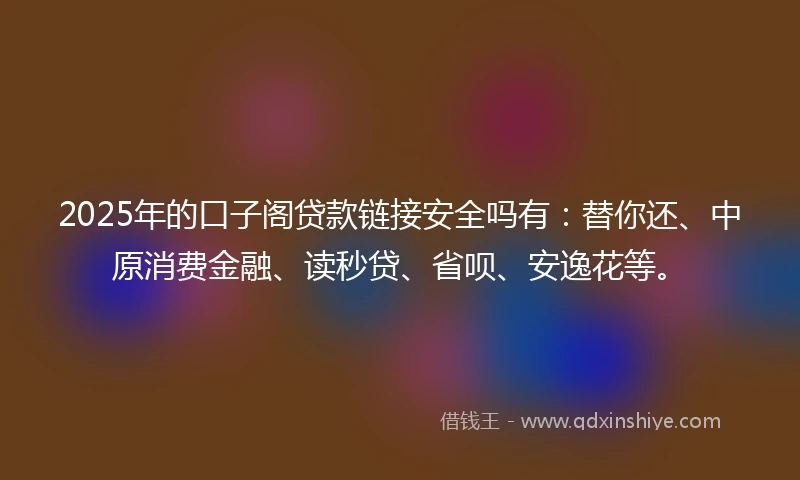2025年的口子阁贷款链接安全吗有：替你还、中原消费金融、读秒贷、省呗、安逸花等。