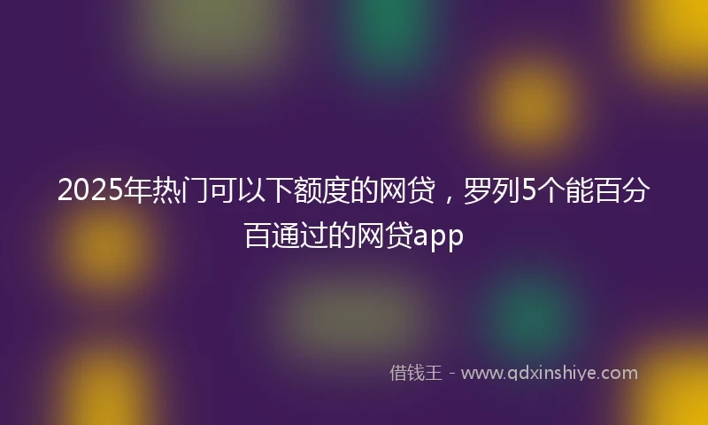 2025年热门可以下额度的网贷，罗列5个能百分百通过的网贷app