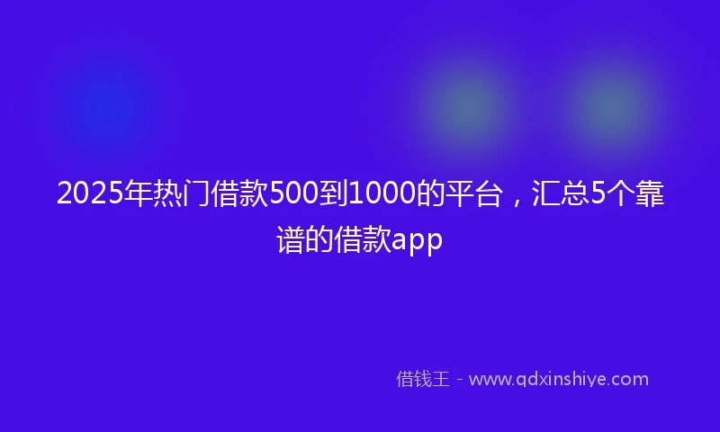 2025年热门借款500到1000的平台，汇总5个靠谱的借款app