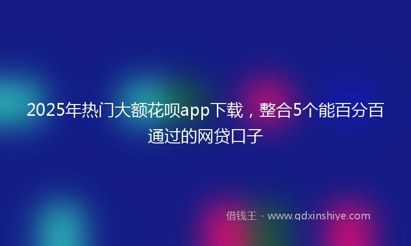 2025年热门大额花呗app下载，整合5个能百分百通过的网贷口子