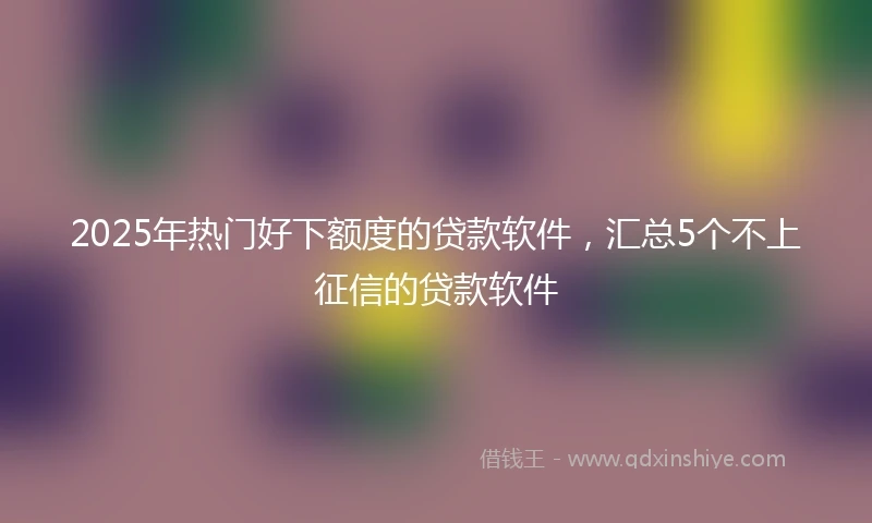 2025年热门好下额度的贷款软件，汇总5个不上征信的贷款软件