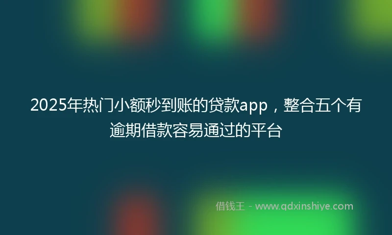2025年热门小额秒到账的贷款app，整合五个有逾期借款容易通过的平台