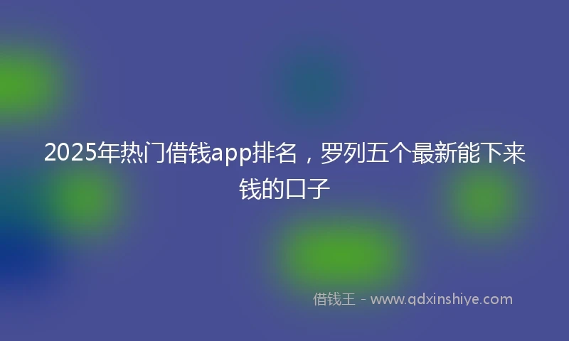 2025年热门借钱app排名，罗列五个最新能下来钱的口子