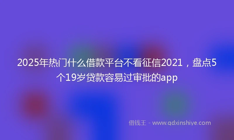 2025年热门什么借款平台不看征信2021，盘点5个19岁贷款容易过审批的app