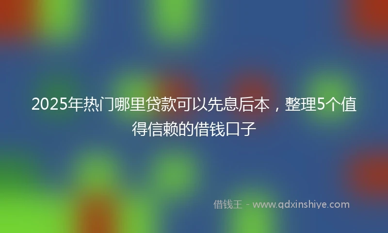 2025年热门哪里贷款可以先息后本，整理5个值得信赖的借钱口子