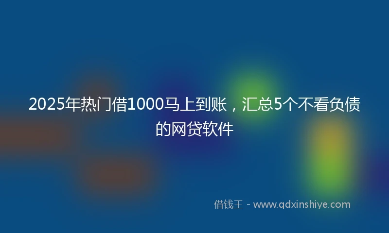 2025年热门借1000马上到账，汇总5个不看负债的网贷软件