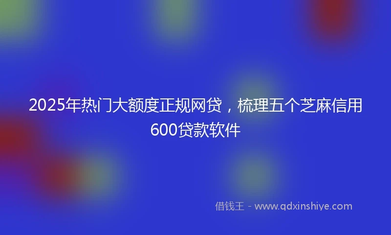 2025年热门大额度正规网贷，梳理五个芝麻信用600贷款软件