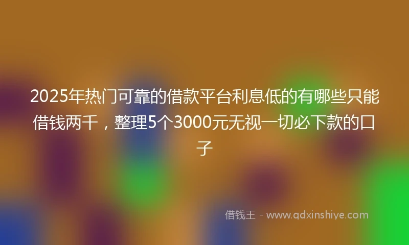 2025年热门可靠的借款平台利息低的有哪些只能借钱两千，整理5个3000元无视一切必下款的口子