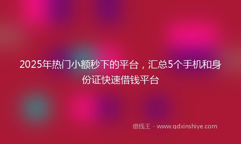 2025年热门小额秒下的平台，汇总5个手机和身份证快速借钱平台
