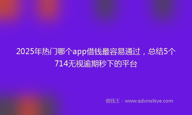 2025年热门哪个app借钱最容易通过，总结5个714无视逾期秒下的平台