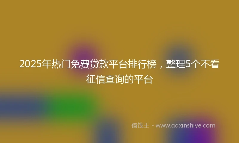 2025年热门免费贷款平台排行榜，整理5个不看征信查询的平台