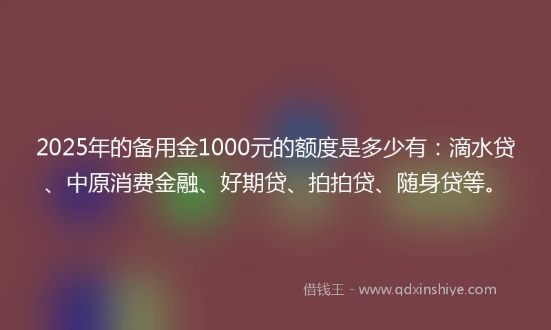 2025年的备用金1000元的额度是多少有：滴水贷、中原消费金融、好期贷、拍拍贷、随身贷等。