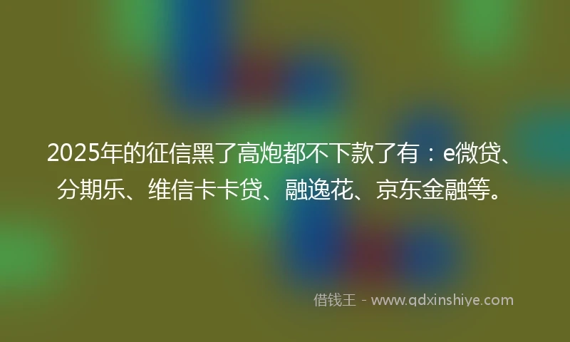 2025年的征信黑了高炮都不下款了有：e微贷、分期乐、维信卡卡贷、融逸花、京东金融等。