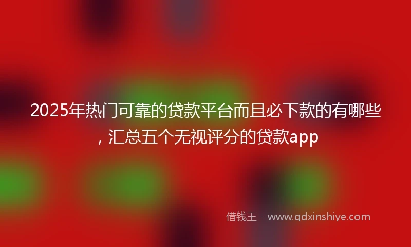 2025年热门可靠的贷款平台而且必下款的有哪些，汇总五个无视评分的贷款app