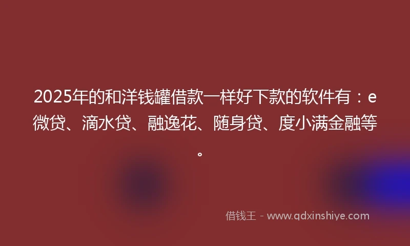 2025年的和洋钱罐借款一样好下款的软件有：e微贷、滴水贷、融逸花、随身贷、度小满金融等。
