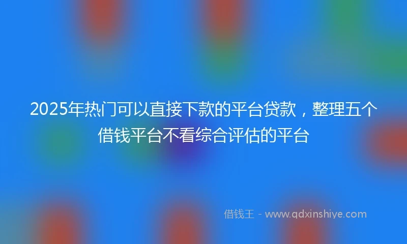2025年热门可以直接下款的平台贷款，整理五个借钱平台不看综合评估的平台
