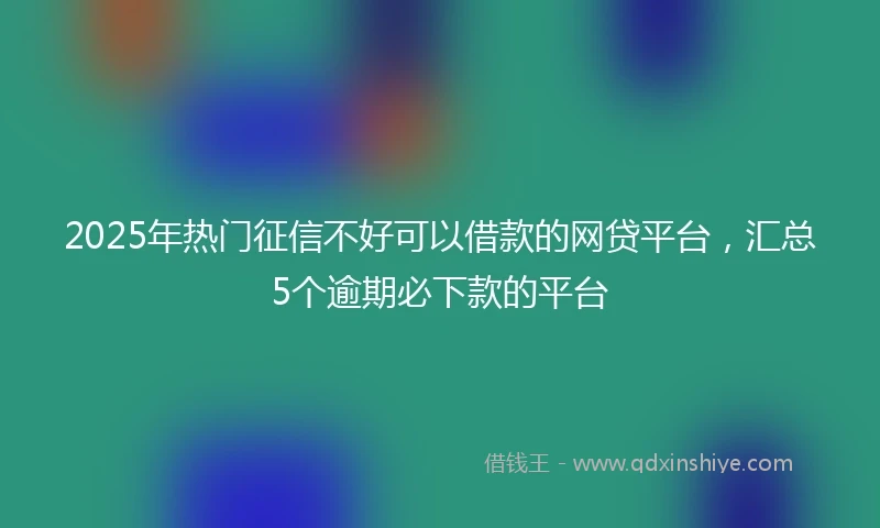 2025年热门征信不好可以借款的网贷平台，汇总5个逾期必下款的平台